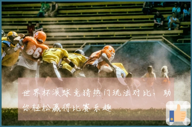 世界杯滚球竞猜热门玩法对比，助你轻松赢得比赛乐趣
