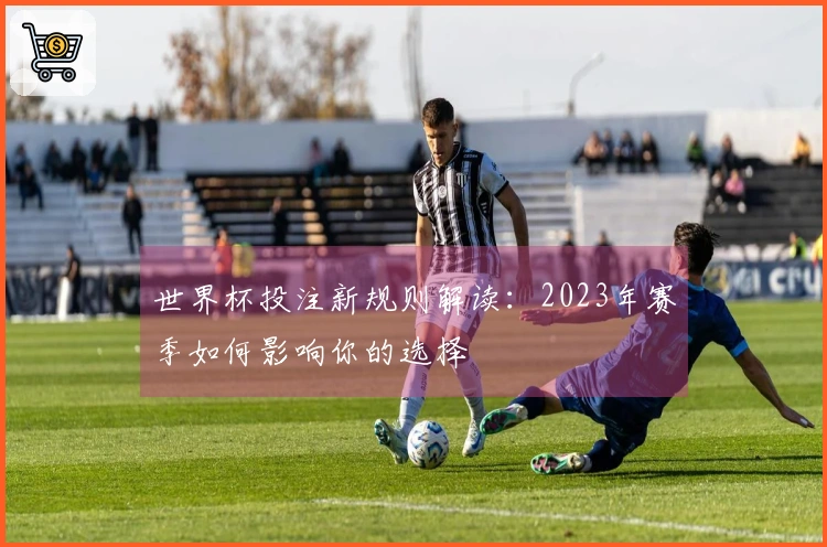 世界杯投注新规则解读：2023年赛季如何影响你的选择