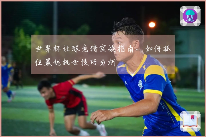 世界杯让球竞猜实战指南，如何抓住最优机会技巧分析